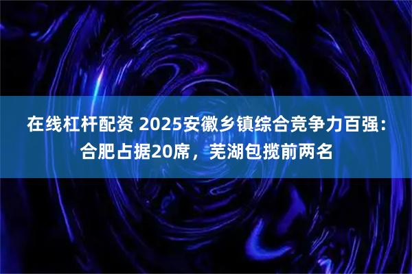 在线杠杆配资 2025安徽乡镇综合竞争力百强：合肥占据20席，芜湖包揽前两名