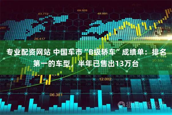 专业配资网站 中国车市“B级轿车”成绩单：排名第一的车型，半年已售出13万台