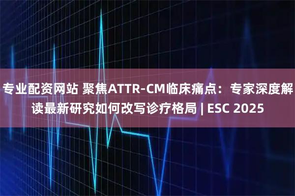 专业配资网站 聚焦ATTR-CM临床痛点：专家深度解读最新研究如何改写诊疗格局 | ESC 2025