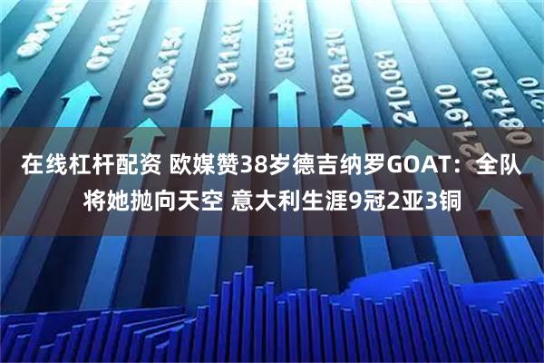 在线杠杆配资 欧媒赞38岁德吉纳罗GOAT：全队将她抛向天空 意大利生涯9冠2亚3铜