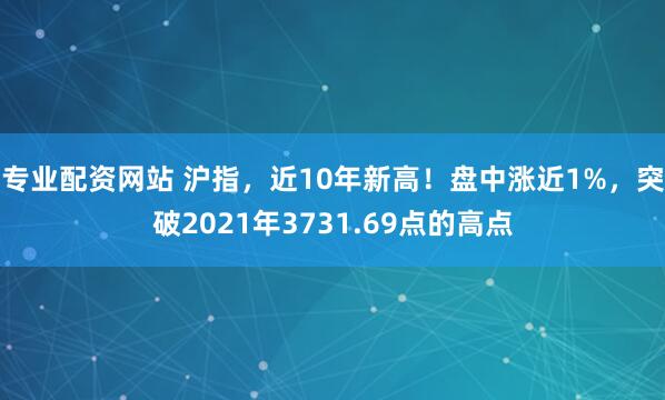 专业配资网站 沪指，近10年新高！盘中涨近1%，突破2021年3731.69点的高点