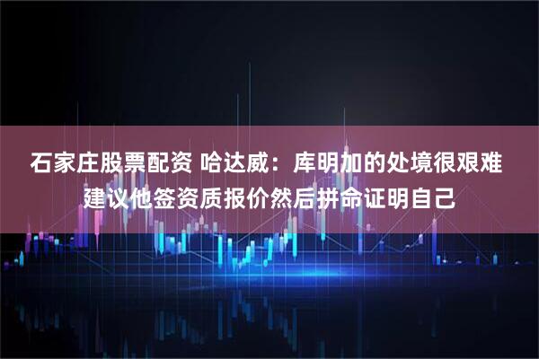 石家庄股票配资 哈达威：库明加的处境很艰难 建议他签资质报价然后拼命证明自己