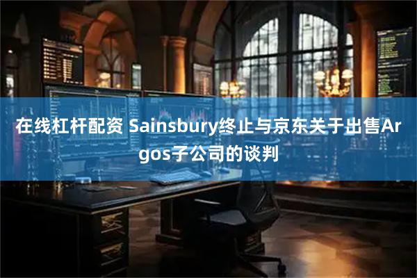 在线杠杆配资 Sainsbury终止与京东关于出售Argos子公司的谈判