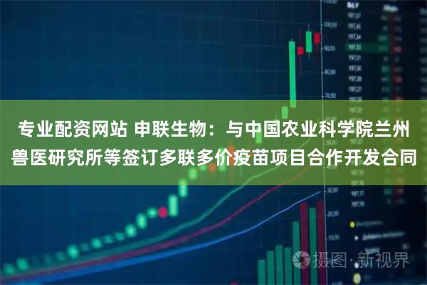 专业配资网站 申联生物：与中国农业科学院兰州兽医研究所等签订多联多价疫苗项目合作开发合同