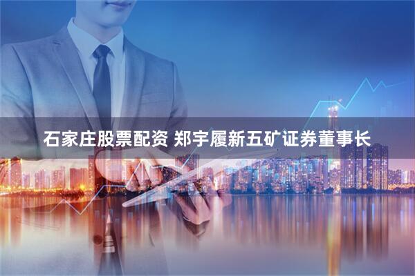 石家庄股票配资 郑宇履新五矿证券董事长