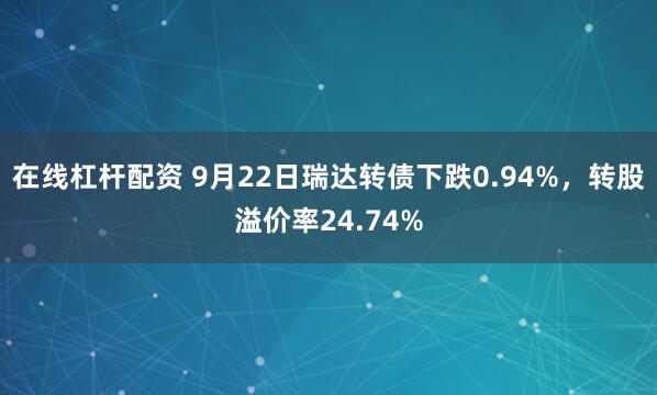 在线杠杆配资 9月22日瑞达转债下跌0.94%，转股溢价率24.74%
