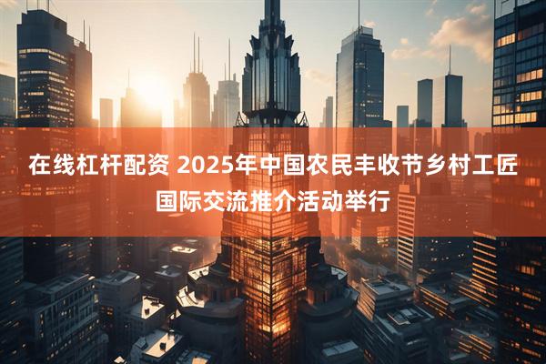 在线杠杆配资 2025年中国农民丰收节乡村工匠国际交流推介活动举行