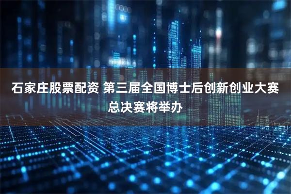 石家庄股票配资 第三届全国博士后创新创业大赛总决赛将举办