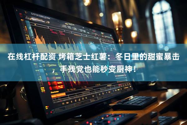 在线杠杆配资 烤箱芝士红薯：冬日里的甜蜜暴击，手残党也能秒变厨神！