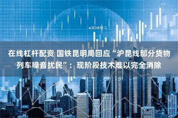 在线杠杆配资 国铁昆明局回应“沪昆线部分货物列车噪音扰民”：现阶段技术难以完全消除