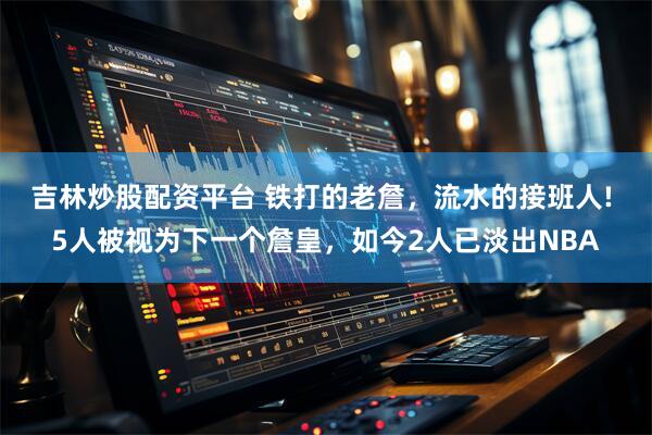 吉林炒股配资平台 铁打的老詹，流水的接班人! 5人被视为下一个詹皇，如今2人已淡出NBA