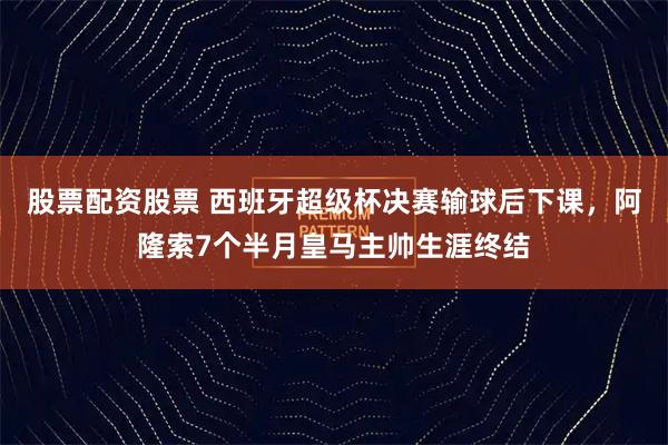 股票配资股票 西班牙超级杯决赛输球后下课，阿隆索7个半月皇马主帅生涯终结