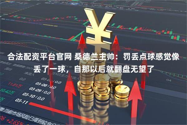 合法配资平台官网 桑德兰主帅：罚丢点球感觉像丢了一球，自那以后就翻盘无望了