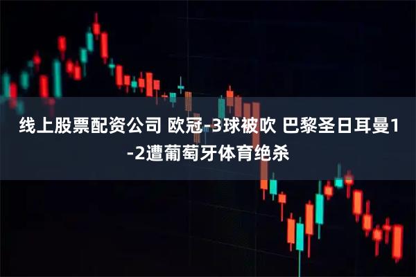 线上股票配资公司 欧冠-3球被吹 巴黎圣日耳曼1-2遭葡萄牙体育绝杀