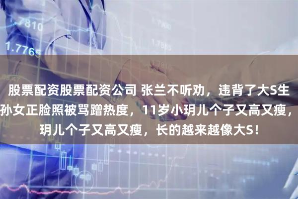 股票配资股票配资公司 张兰不听劝，违背了大S生前意愿！还晒孙子孙女正脸照被骂蹭热度，11岁小玥儿个子又高又瘦，长的越来越像大S！