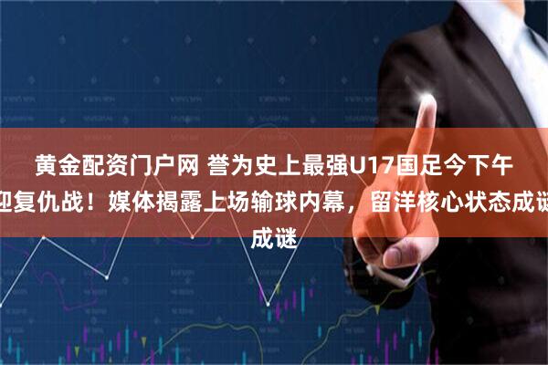 黄金配资门户网 誉为史上最强U17国足今下午迎复仇战！媒体揭露上场输球内幕，留洋核心状态成谜