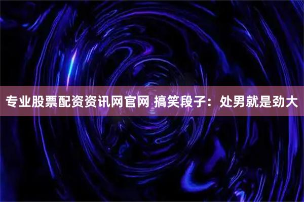 专业股票配资资讯网官网 搞笑段子：处男就是劲大