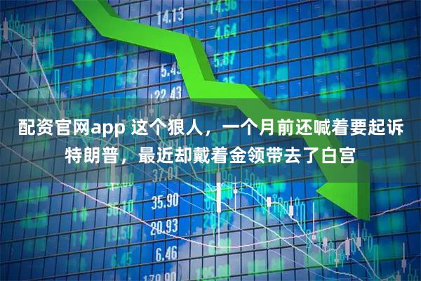 配资官网app 这个狠人，一个月前还喊着要起诉特朗普，最近却戴着金领带去了白宫