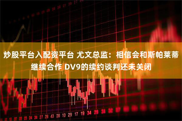 炒股平台入配资平台 尤文总监：相信会和斯帕莱蒂继续合作 DV9的续约谈判还未关闭