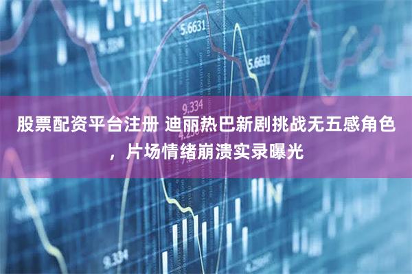 股票配资平台注册 迪丽热巴新剧挑战无五感角色，片场情绪崩溃实录曝光