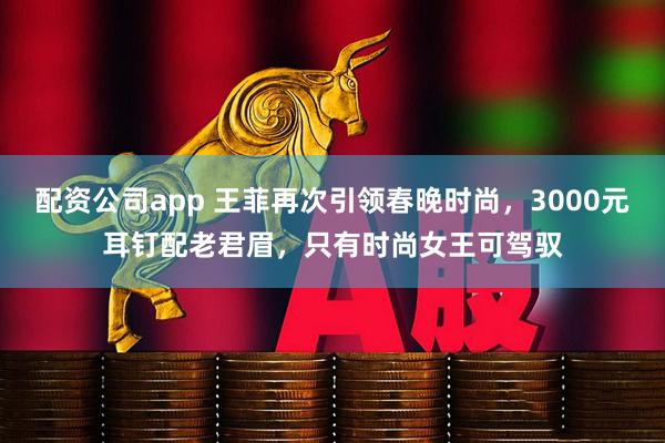 配资公司app 王菲再次引领春晚时尚，3000元耳钉配老君眉，只有时尚女王可驾驭