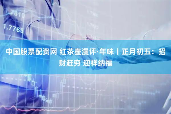 中国股票配资网 红茶壶漫评·年味丨正月初五：招财赶穷 迎祥纳福