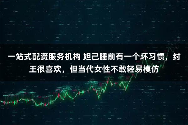 一站式配资服务机构 妲己睡前有一个坏习惯，纣王很喜欢，但当代女性不敢轻易模仿