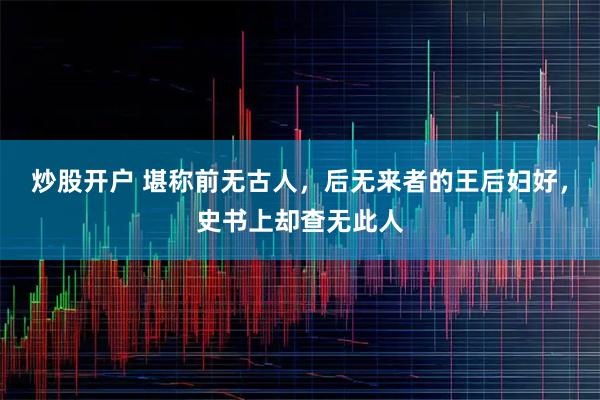 炒股开户 堪称前无古人，后无来者的王后妇好，史书上却查无此人