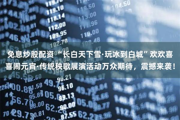 免息炒股配资 “长白天下雪·玩冰到白城”欢欢喜喜闹元宵·传统秧歌展演活动万众期待，震撼来袭！