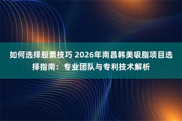 如何选择股票技巧 2026年南昌韩美吸脂项目选择指南：专业团队与专利技术解析