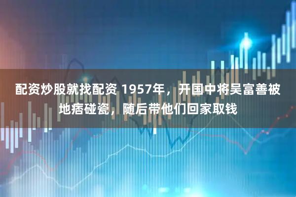 配资炒股就找配资 1957年，开国中将吴富善被地痞碰瓷，随后带他们回家取钱