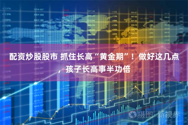 配资炒股股市 抓住长高“黄金期”！做好这几点，孩子长高事半功倍