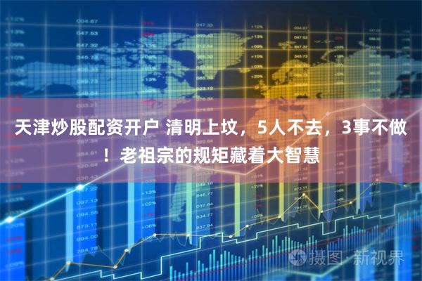 天津炒股配资开户 清明上坟，5人不去，3事不做！老祖宗的规矩藏着大智慧