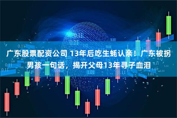 广东股票配资公司 13年后吃生蚝认亲！广东被拐男孩一句话，揭开父母13年寻子血泪