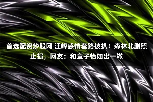 首选配资炒股网 汪峰感情套路被扒！森林北删照止损，网友：和章子怡如出一辙
