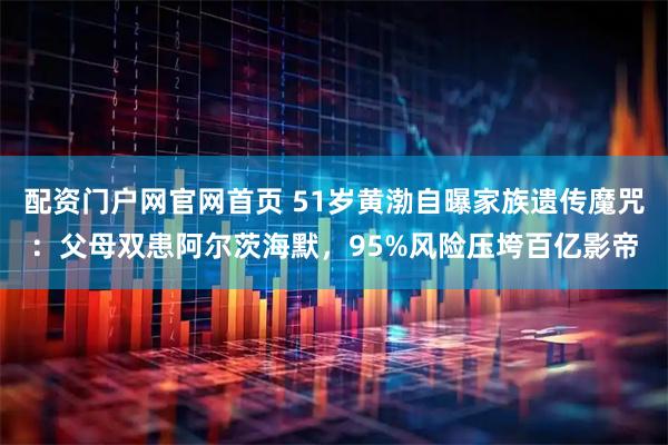 配资门户网官网首页 51岁黄渤自曝家族遗传魔咒：父母双患阿尔茨海默，95%风险压垮百亿影帝