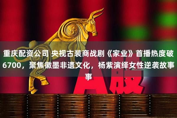 重庆配资公司 央视古装商战剧《家业》首播热度破6700，聚焦徽墨非遗文化，杨紫演绎女性逆袭故事