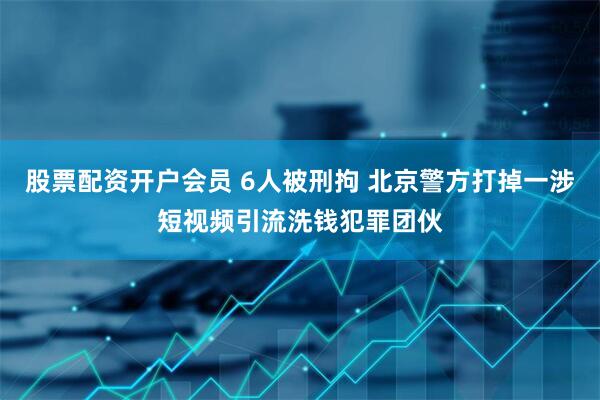 股票配资开户会员 6人被刑拘 北京警方打掉一涉短视频引流洗钱犯罪团伙