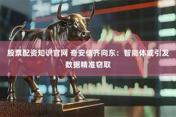 股票配资知识官网 奇安信齐向东：智能体或引发数据精准窃取