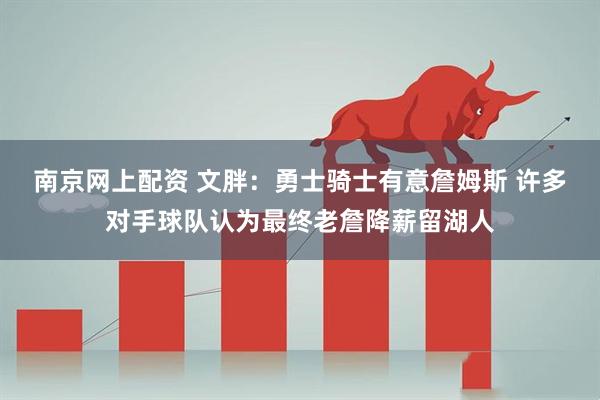 南京网上配资 文胖：勇士骑士有意詹姆斯 许多对手球队认为最终老詹降薪留湖人