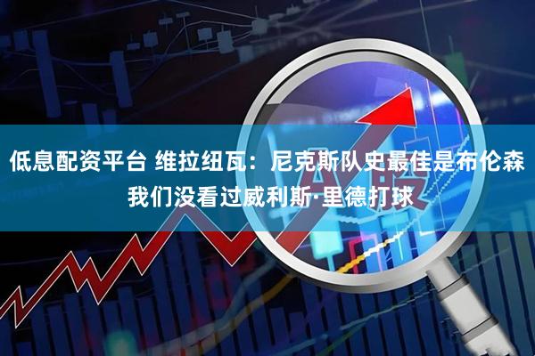 低息配资平台 维拉纽瓦：尼克斯队史最佳是布伦森 我们没看过威利斯·里德打球