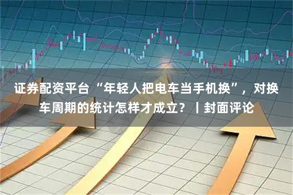 证券配资平台 “年轻人把电车当手机换”，对换车周期的统计怎样才成立？丨封面评论