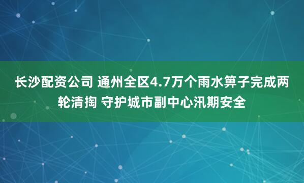 长沙配资公司 通州全区4.7万个雨水箅子完成两轮清掏 守护城市副中心汛期安全