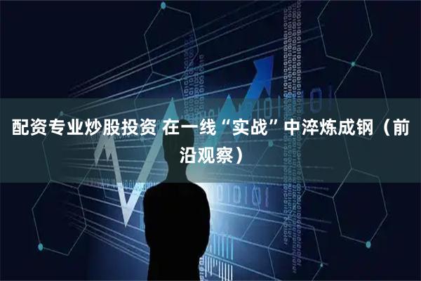 配资专业炒股投资 在一线“实战”中淬炼成钢(前沿观察)