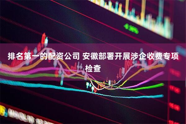 排名第一的配资公司 安徽部署开展涉企收费专项检查