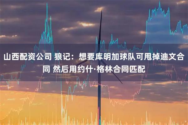 山西配资公司 狼记：想要库明加球队可甩掉迪文合同 然后用约什·格林合同匹配