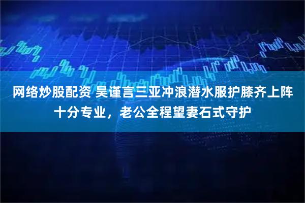 网络炒股配资 吴谨言三亚冲浪潜水服护膝齐上阵十分专业，老公全程望妻石式守护