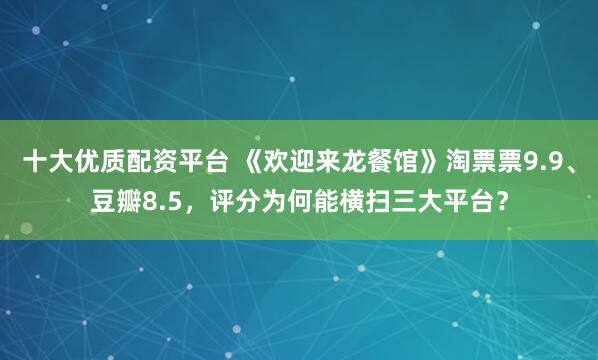 十大优质配资平台 《欢迎来龙餐馆》淘票票9.9、豆瓣8.5，评分为何能横扫三大平台？