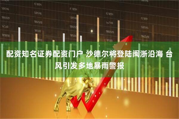 配资知名证券配资门户 沙德尔将登陆闽浙沿海 台风引发多地暴雨警报